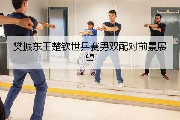樊振东王楚钦世乒赛男双配对前景展望