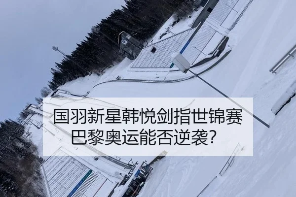 国羽新星韩悦剑指世锦赛 巴黎奥运能否逆袭？