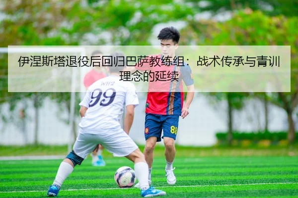 伊涅斯塔退役后回归巴萨教练组：战术传承与青训理念的延续